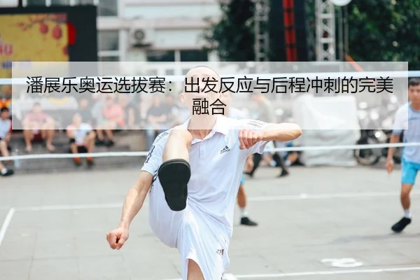 潘展乐奥运选拔赛：出发反应与后程冲刺的完美融合