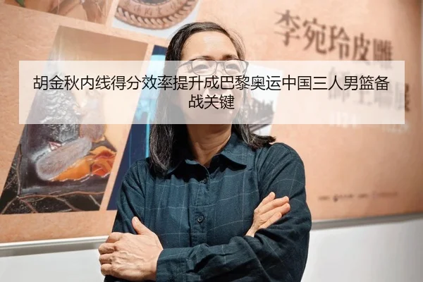 胡金秋内线得分效率提升成巴黎奥运中国三人男篮备战关键