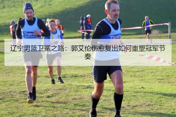 辽宁男篮卫冕之路：郭艾伦伤愈复出如何重塑冠军节奏