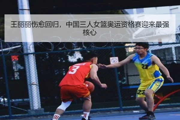 王丽丽伤愈回归，中国三人女篮奥运资格赛迎来最强核心
