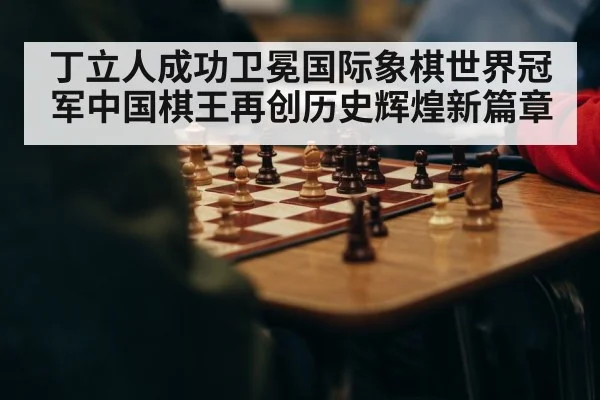 丁立人成功卫冕国际象棋世界冠军中国棋王再创历史辉煌新篇章