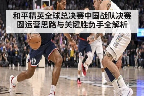和平精英全球总决赛中国战队决赛圈运营思路与关键胜负手全解析